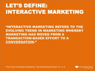LET’S DEFINE:
INTERACTIVE MARKETING
“INTERACTIVE MARKETING REFERS TO THE
EVOLVING TREND IN MARKETING WHEREBY
MARKETING HAS MOVED FROM A
TRANSACTION-BASED EFFORT TO A
CONVERSATION.”

"The Future of Interactive Marketing." Harvard Business Review 74, no. 6

 