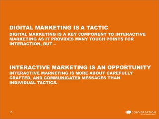 DIGITAL MARKETING IS A TACTIC
DIGITAL MARKETING IS A KEY COMPONENT TO INTERACTIVE
MARKETING AS IT PROVIDES MANY TOUCH POINTS FOR
INTERACTION, BUT –

INTERACTIVE MARKETING IS AN OPPORTUNITY
INTERACTIVE MARKETING IS MORE ABOUT CAREFULLY
CRAFTED, AND COMMUNICATED MESSAGES THAN
INDIVIDUAL TACTICS.

15

 