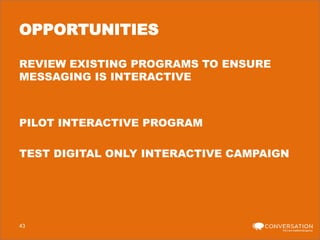 OPPORTUNITIES
REVIEW EXISTING PROGRAMS TO ENSURE
MESSAGING IS INTERACTIVE

PILOT INTERACTIVE PROGRAM
TEST DIGITAL ONLY INTERACTIVE CAMPAIGN

43

 
