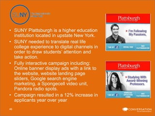 • SUNY Plattsburgh is a higher education
institution located in upstate New York.
• SUNY needed to translate real life
college experience to digital channels in
order to draw students’ attention and
take action.
• Fully interactive campaign including:
Online banner display ads with a link to
the website, website landing page
sliders, Google search engine
marketing, a Spongecell video unit,
Pandora radio spots.
• Campaign resulted in a 12% increase in
applicants year over year
46

 