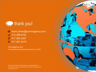 thank you!
frank.obrien@convoagency.com
212.389.9782
917.583.4207
917.591.5479
convoagency.com
18 west 23rd st penthouse new york ny 10010

Any creative ideas, tactical strategy, recommendations or
intellectual property contained herein remain the property of
Conversation, LLC

 
