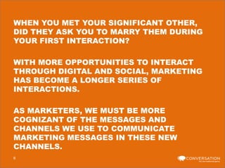 WHEN YOU MET YOUR SIGNIFICANT OTHER,
DID THEY ASK YOU TO MARRY THEM DURING
YOUR FIRST INTERACTION?
WITH MORE OPPORTUNITIES TO INTERACT
THROUGH DIGITAL AND SOCIAL, MARKETING
HAS BECOME A LONGER SERIES OF
INTERACTIONS.
AS MARKETERS, WE MUST BE MORE
COGNIZANT OF THE MESSAGES AND
CHANNELS WE USE TO COMMUNICATE
MARKETING MESSAGES IN THESE NEW
CHANNELS.
6

 