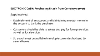 ELECTRONIC CASH: Purchasing E-cash from Currency servers
Steps involved:
• Establishment of an account and Maintaining enough money in
the account to bank the purchase.
• Customers should be able to access and pay for foreign services
as well as local services.
• So e-cash must be available in multiple currencies backend by
several banks
 