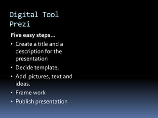 Digital Tool
Prezi
Five easy steps…
• Create a title and a
  description for the
  presentation
• Decide template.
• Add pictures, text and
  ideas.
• Frame work
• Publish presentation
 