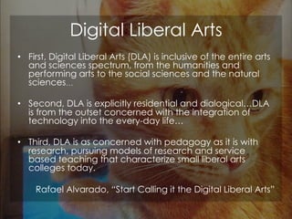 Digital Liberal Arts
• First, Digital Liberal Arts (DLA) is inclusive of the entire arts
and sciences spectrum, from the h...