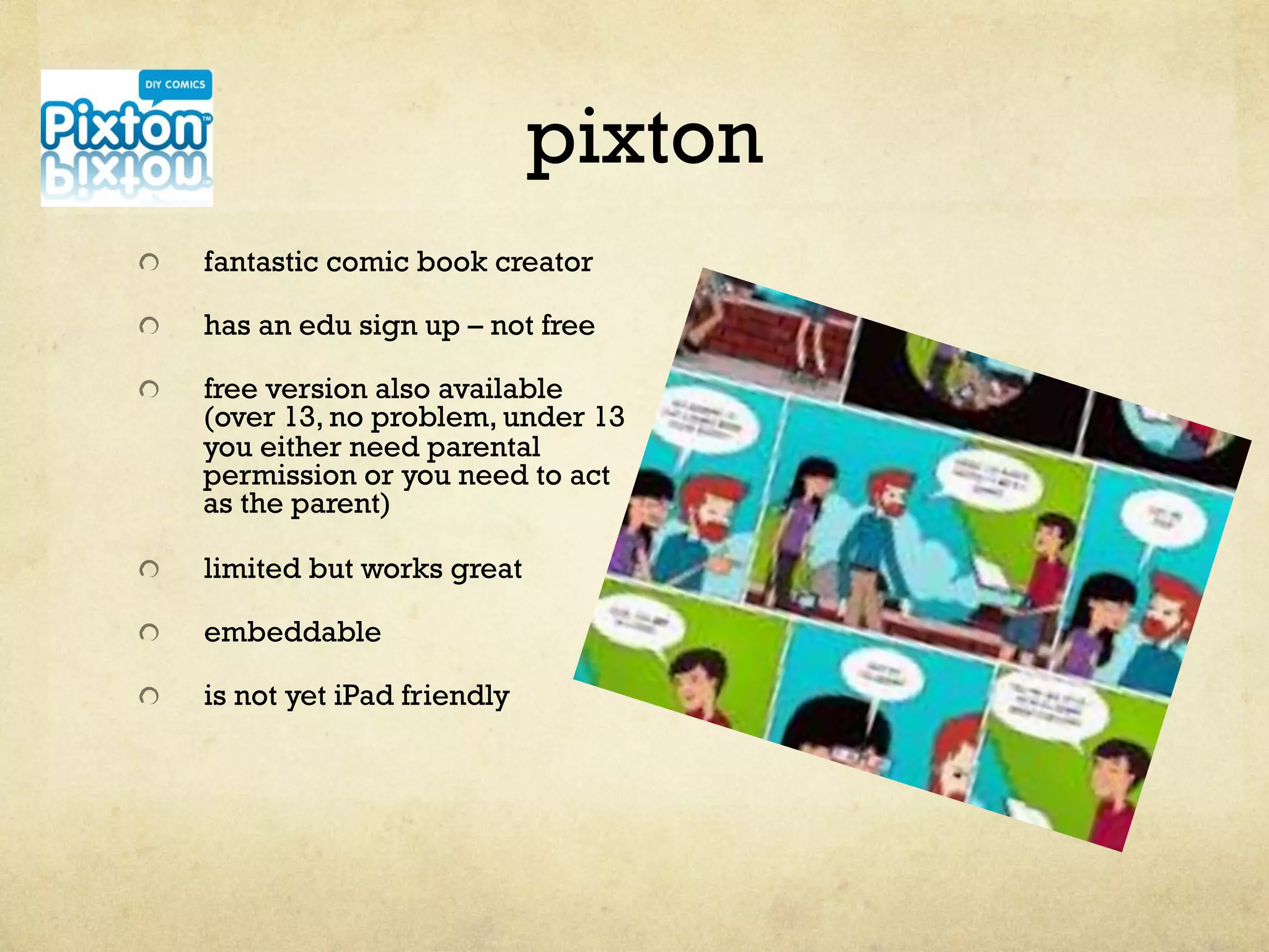 pixton
"   fantastic comic book creator
"   has an edu sign up – not free
"   free version also available
(over 13, no problem, under 13
you either need parental
permission or you need to act
as the parent)
"   limited but works great
"   embeddable
"   is not yet iPad friendly
 
