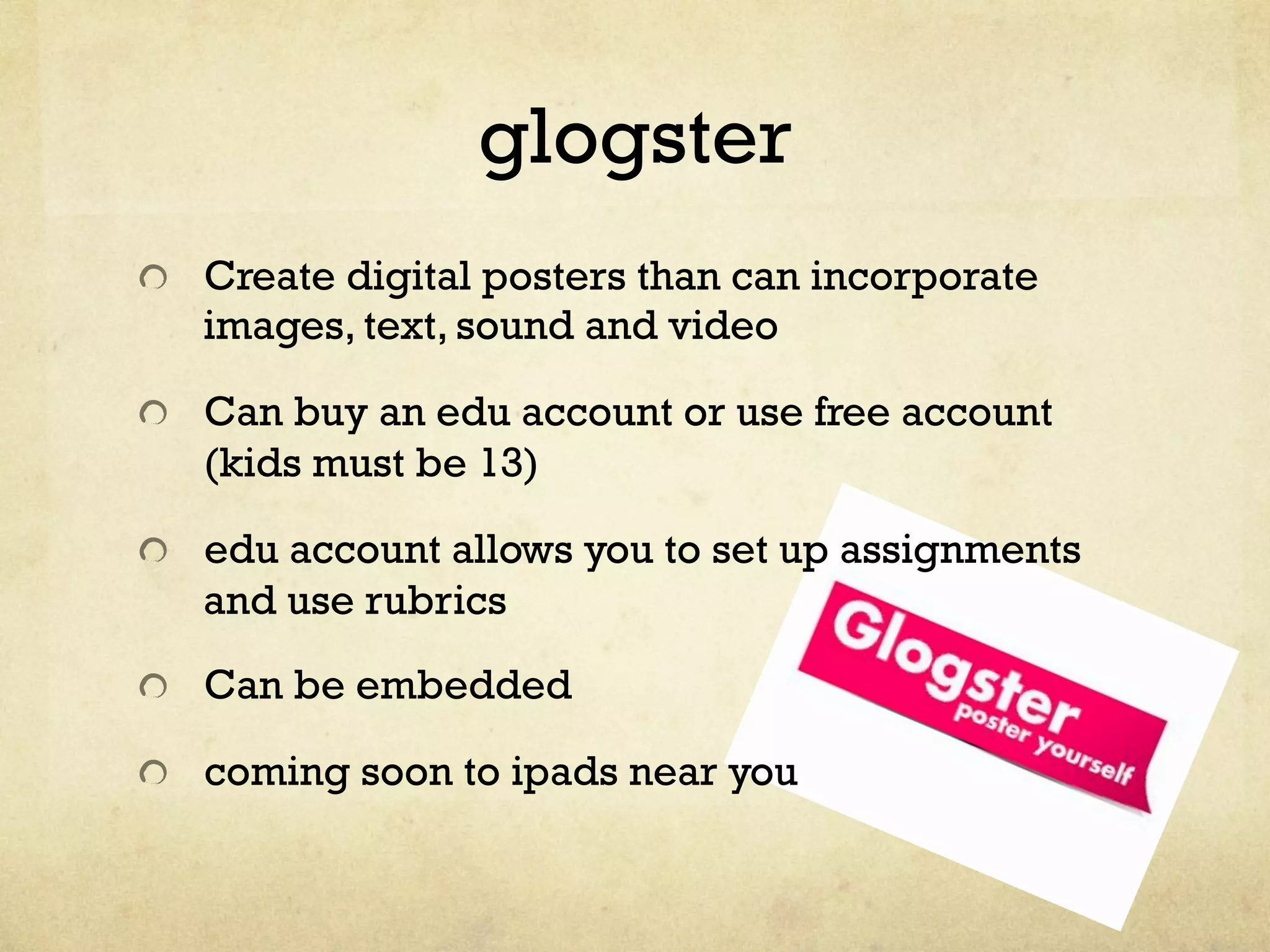 glogster
"   Create digital posters than can incorporate
images, text, sound and video
"   Can buy an edu account or use free account
(kids must be 13)
" edu account allows you to set up assignments
and use rubrics
"   Can be embedded
"   coming soon to ipads near you
 