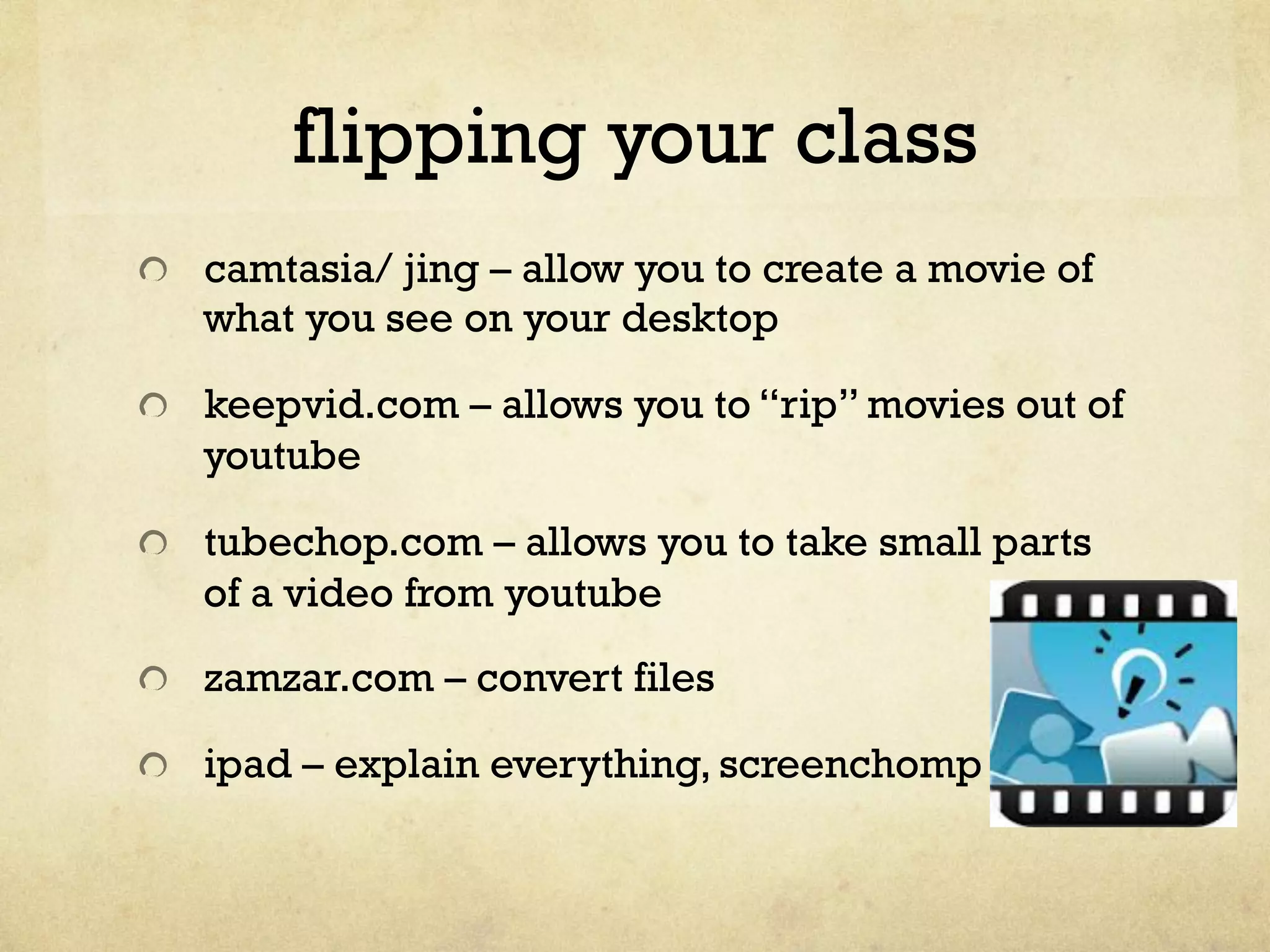 flipping your class
" camtasia/ jing – allow you to create a movie of
what you see on your desktop
" keepvid.com – allows you to “rip” movies out of
youtube
" tubechop.com – allows you to take small parts
of a video from youtube
" zamzar.com – convert files
" ipad – explain everything, screenchomp
 