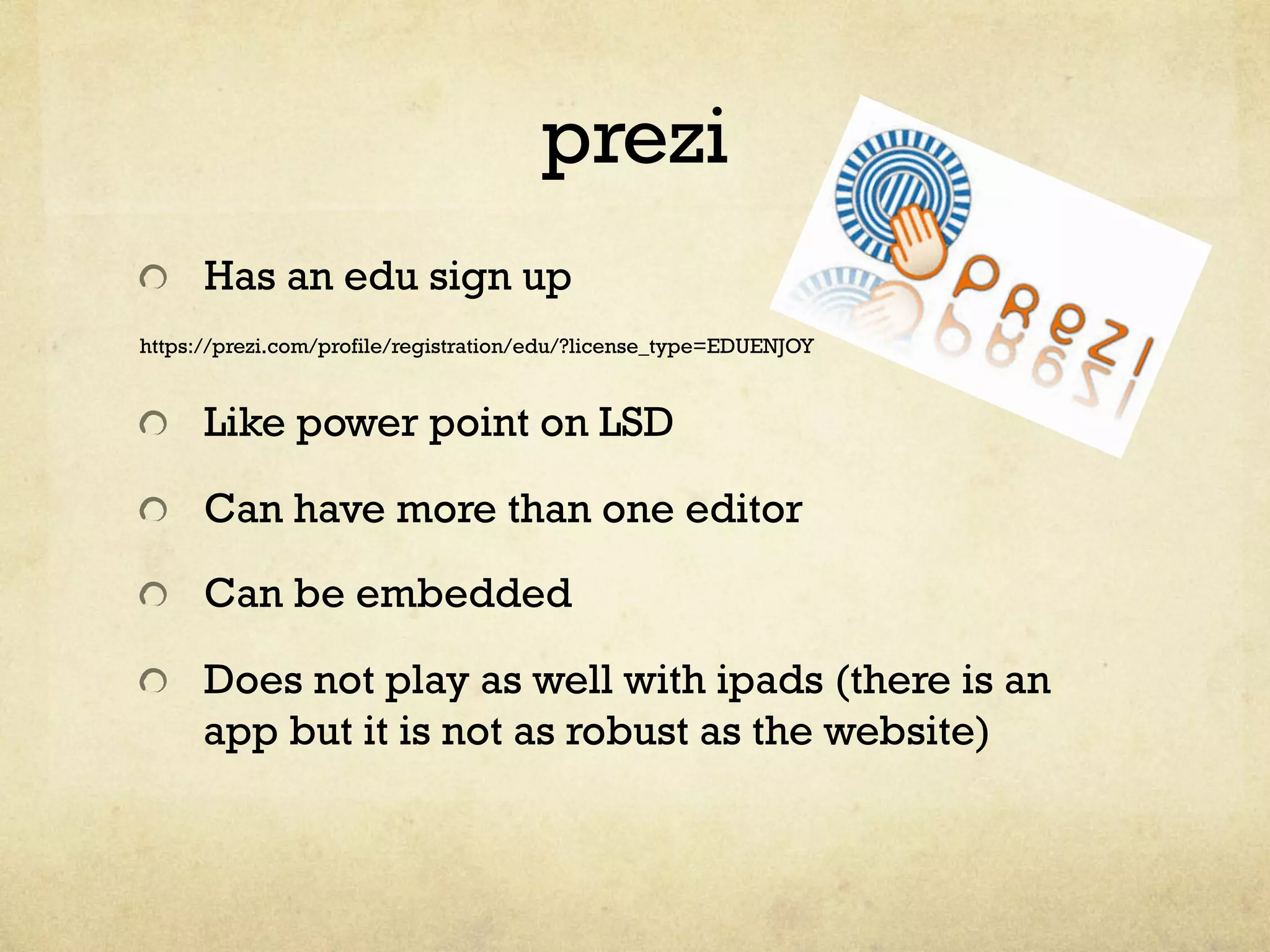 prezi
"   Has an edu sign up
https://prezi.com/profile/registration/edu/?license_type=EDUENJOY
"   Like power point on LSD
"   Can have more than one editor
"   Can be embedded
"   Does not play as well with ipads (there is an
app but it is not as robust as the website)
 