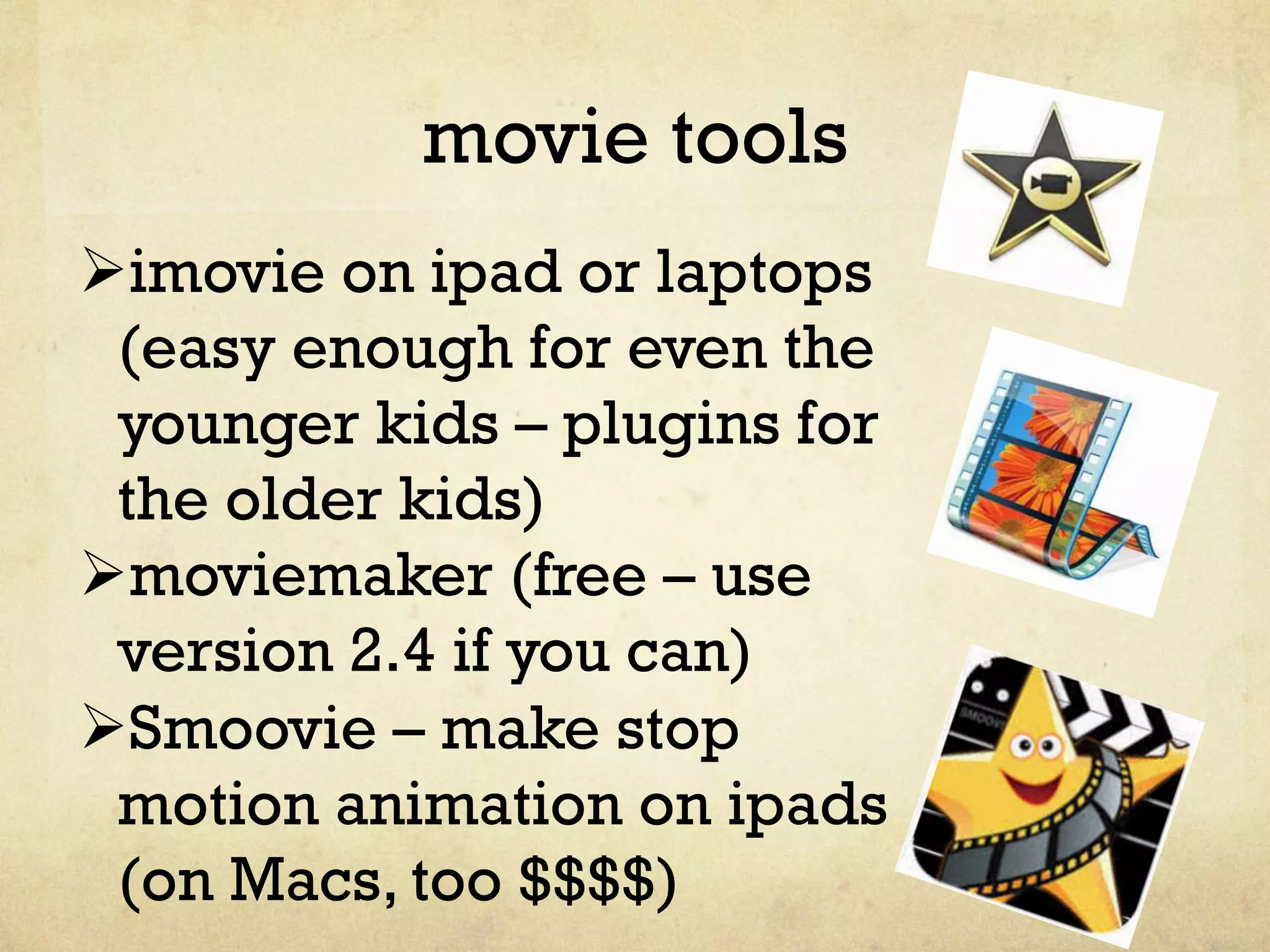 movie tools
Ø imovie on ipad or laptops
(easy enough for even the
younger kids – plugins for
the older kids)
Ø moviemaker (free – use
version 2.4 if you can)
Ø Smoovie – make stop
motion animation on ipads
(on Macs, too $$$$)
 