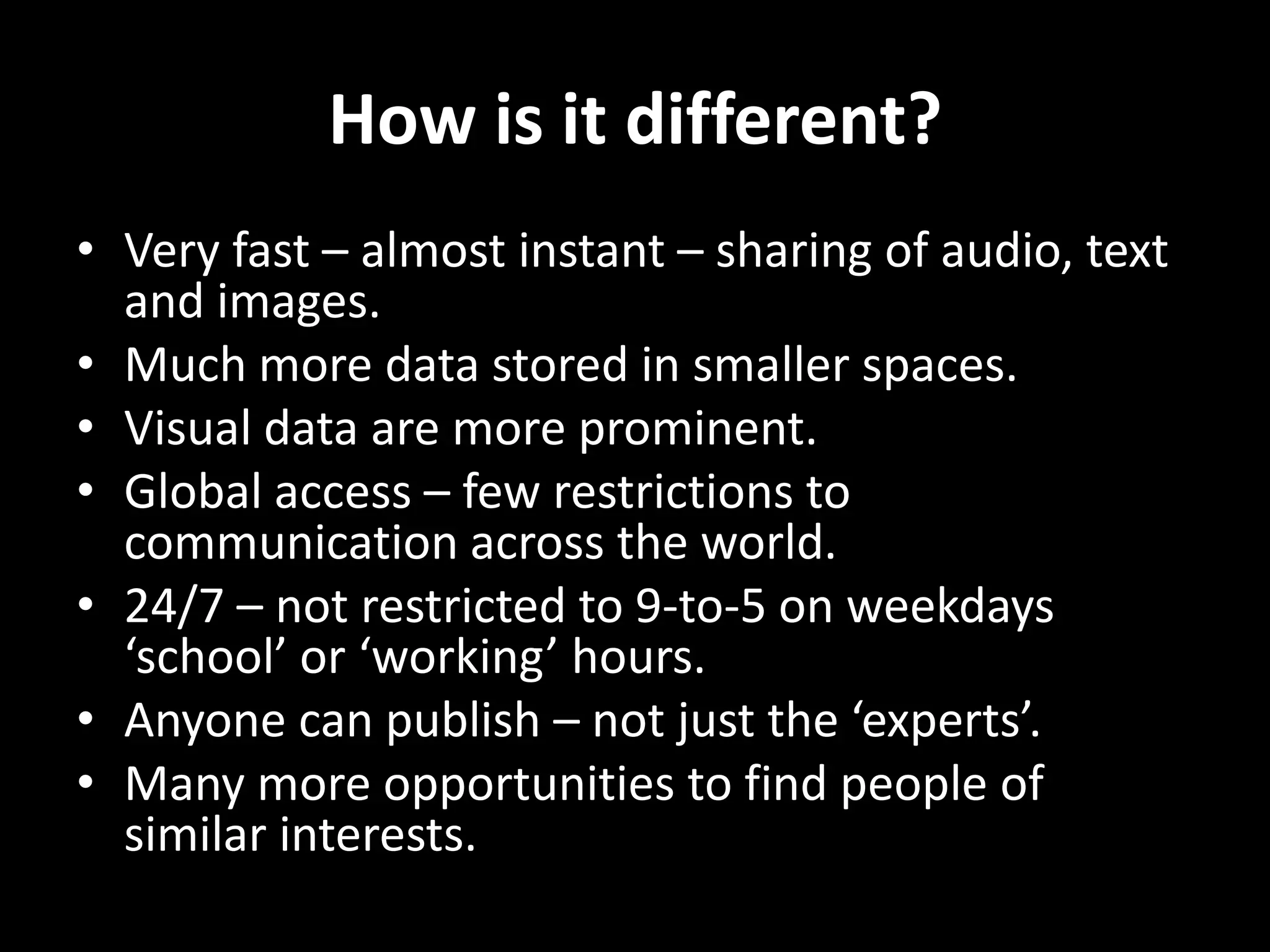How is it different?
• Very fast – almost instant – sharing of audio, text
and images.
• Much more data stored in smaller spaces.
• Visual data are more prominent.
• Global access – few restrictions to
communication across the world.
• 24/7 – not restricted to 9-to-5 on weekdays
‘school’ or ‘working’ hours.
• Anyone can publish – not just the ‘experts’.
• Many more opportunities to find people of
similar interests.

 