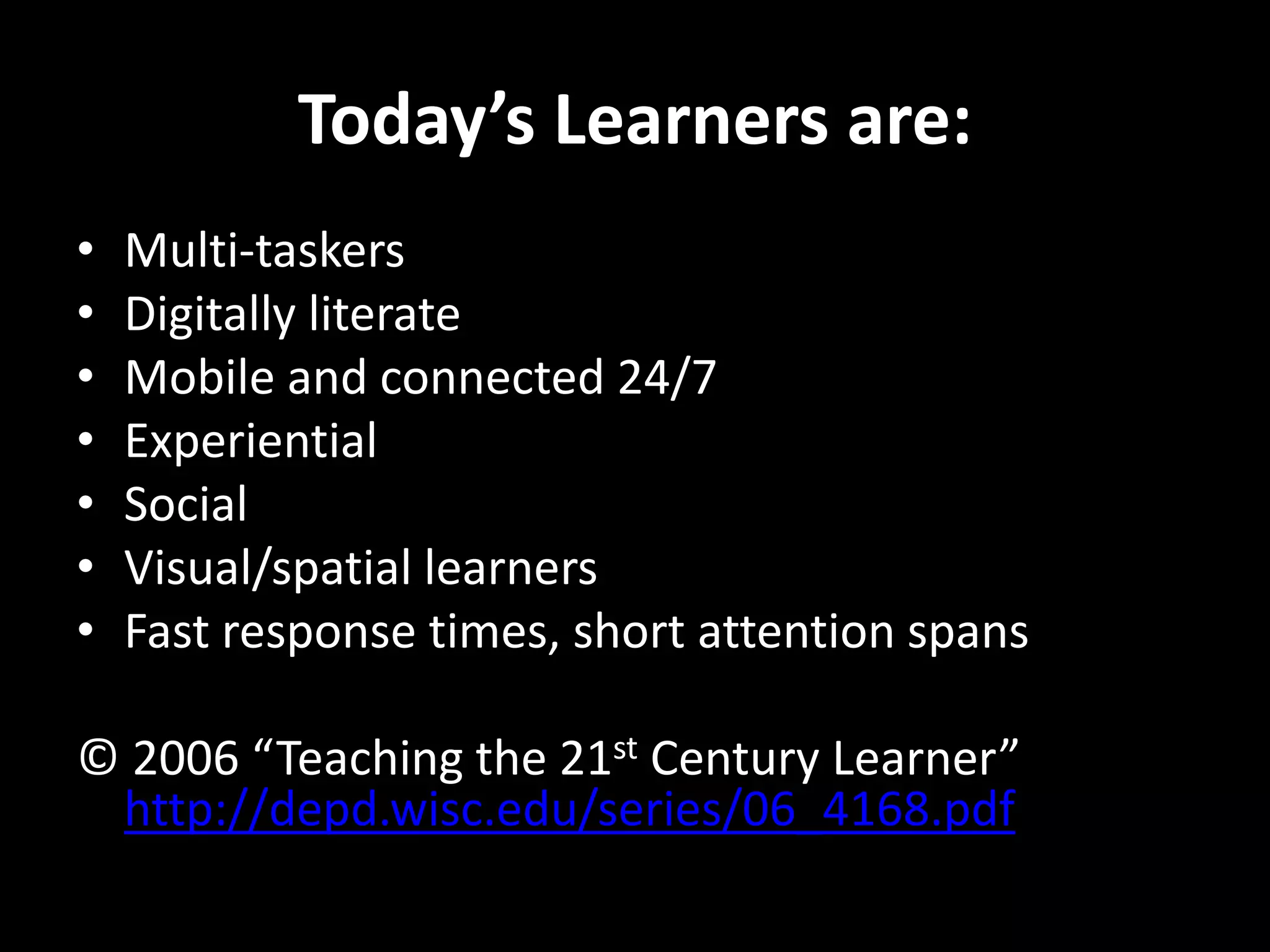 Today’s Learners are:
•
•
•
•
•
•
•

Multi-taskers
Digitally literate
Mobile and connected 24/7
Experiential
Social
Visual/spatial learners
Fast response times, short attention spans

© 2006 “Teaching the 21st Century Learner”
http://depd.wisc.edu/series/06_4168.pdf

 