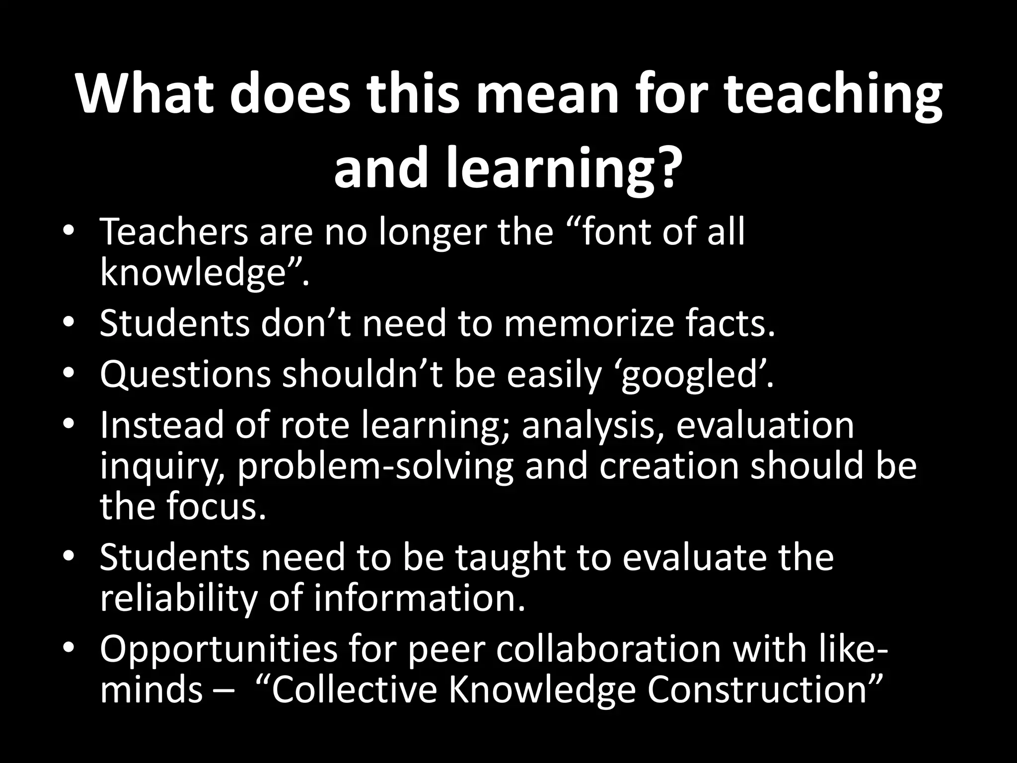 What does this mean for teaching
and learning?
• Teachers are no longer the “font of all
knowledge”.
• Students don’t need to memorize facts.
• Questions shouldn’t be easily ‘googled’.
• Instead of rote learning; analysis, evaluation
inquiry, problem-solving and creation should be
the focus.
• Students need to be taught to evaluate the
reliability of information.
• Opportunities for peer collaboration with likeminds – “Collective Knowledge Construction”

 