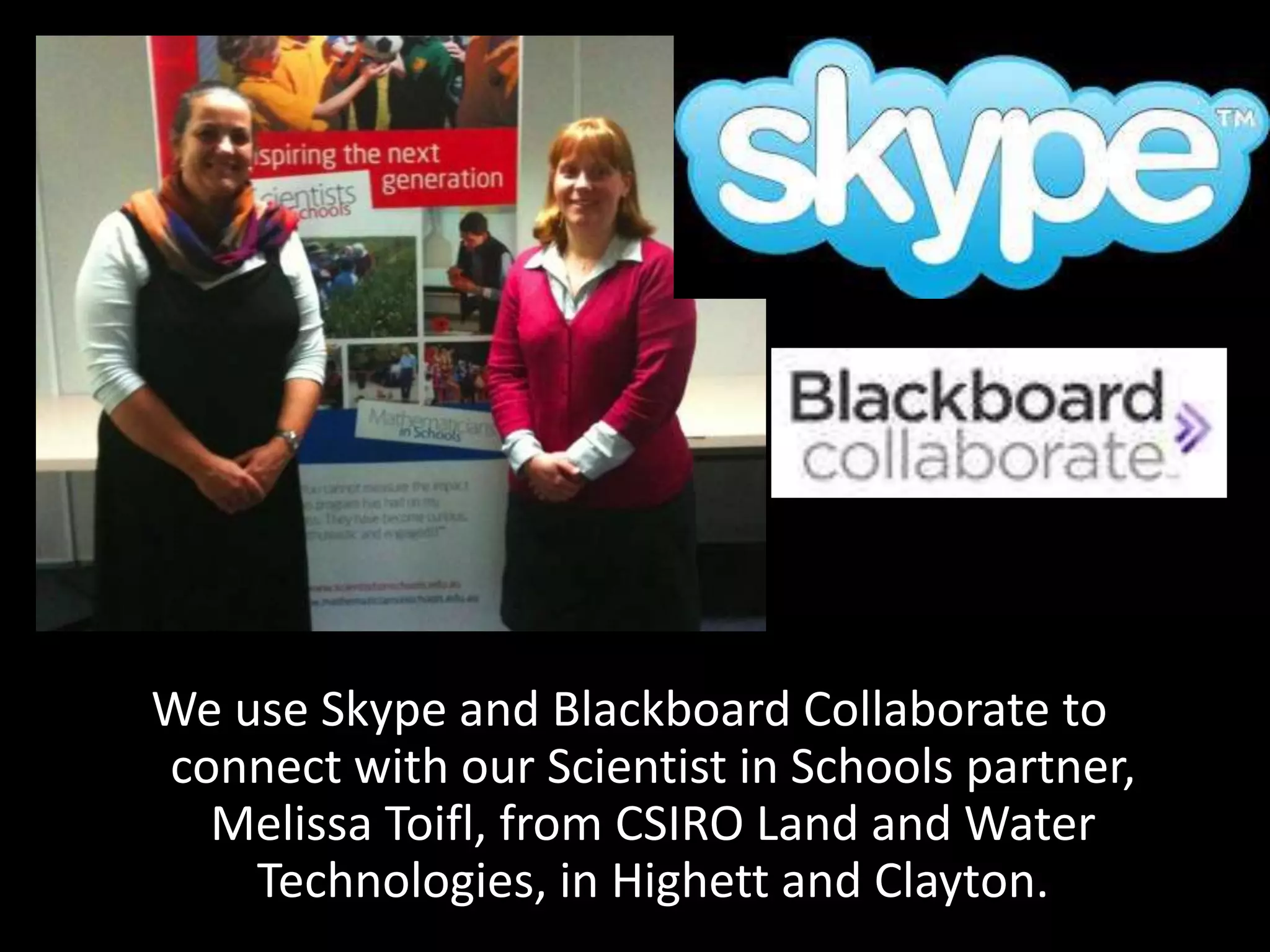 We use Skype and Blackboard Collaborate to
connect with our Scientist in Schools partner,
Melissa Toifl, from CSIRO Land and Water
Technologies, in Highett and Clayton.

 