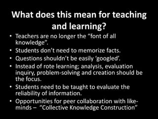 What does this mean for teaching
and learning?
• Teachers are no longer the “font of all
knowledge”.
• Students don’t need to memorize facts.
• Questions shouldn’t be easily ‘googled’.
• Instead of rote learning; analysis, evaluation
inquiry, problem-solving and creation should be
the focus.
• Students need to be taught to evaluate the
reliability of information.
• Opportunities for peer collaboration with like-
minds – “Collective Knowledge Construction”
 