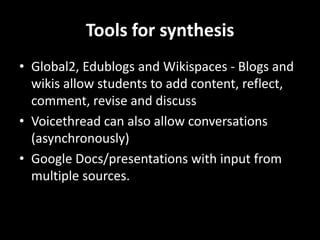 Tools for synthesis
• Global2, Edublogs and Wikispaces - Blogs and
wikis allow students to add content, reflect,
comment, revise and discuss
• Voicethread can also allow conversations
(asynchronously)
• Google Docs/presentations with input from
multiple sources.
 