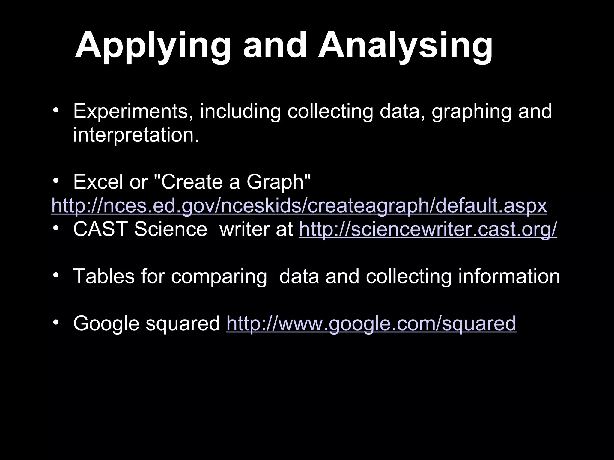 Experiments, including collecting data, graphing and interpretation. Excel or &quot;Create a Graph&quot;   http://nces.ed.gov/nceskids/createagraph/default.aspx CAST Science  writer at  http://sciencewriter.cast.org/ Tables for comparing  data and collecting information  Google squared  http://www.google.com/squared Applying and Analysing 