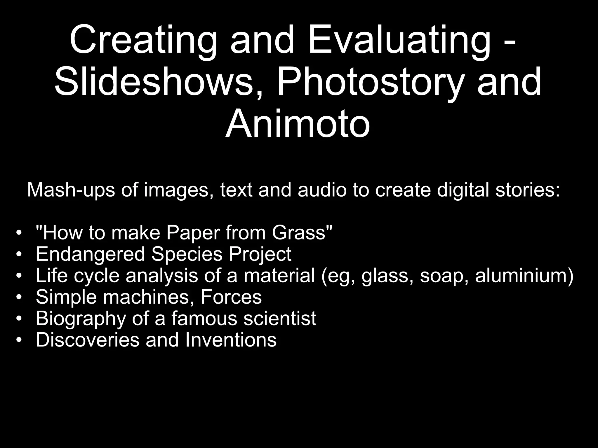Creating and Evaluating -  Slideshows, Photostory and Animoto Mash-ups of images, text and audio to create digital stories: &quot;How to make Paper from Grass&quot; Endangered Species Project Life cycle analysis of a material (eg, glass, soap, aluminium) Simple machines, Forces Biography of a famous scientist Discoveries and Inventions 