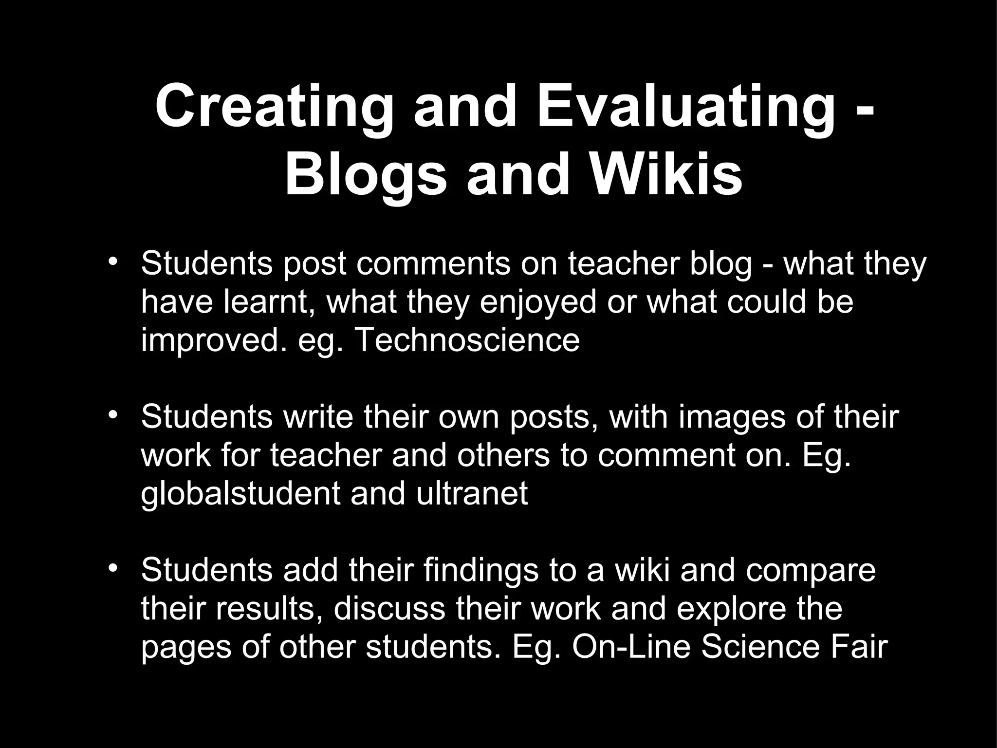 Creating and Evaluating - Blogs and Wikis Students post comments on teacher blog - what they have learnt, what they enjoyed or what could be improved. eg. Technoscience Students write their own posts, with images of their work for teacher and others to comment on. Eg. globalstudent and ultranet Students add their findings to a wiki and compare their results, discuss their work and explore the pages of other students. Eg. On-Line Science Fair 