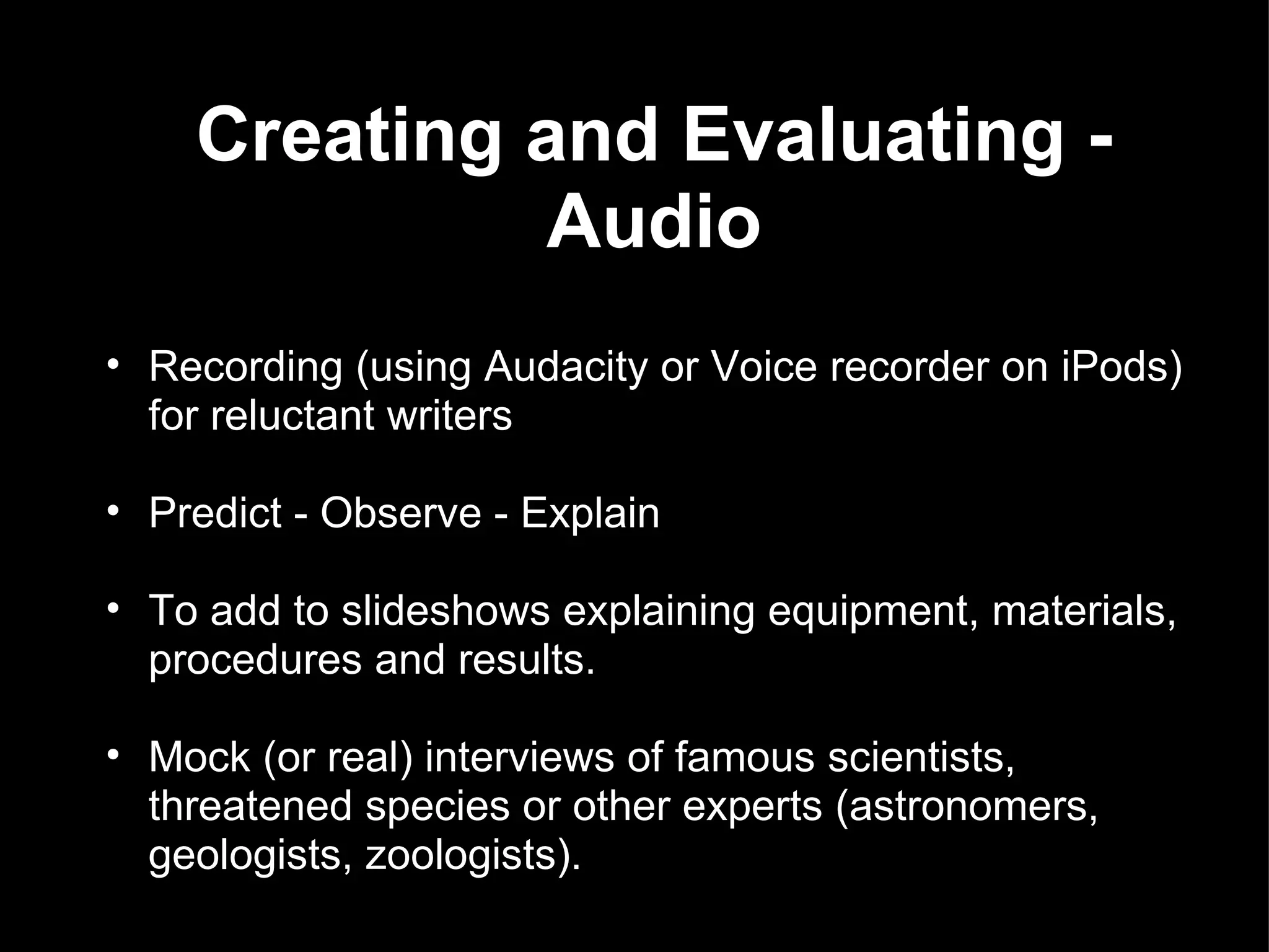 Creating and Evaluating - Audio   Recording (using Audacity or Voice recorder on iPods) for reluctant writers Predict - Observe - Explain To add to slideshows explaining equipment, materials, procedures and results. Mock (or real) interviews of famous scientists, threatened species or other experts (astronomers, geologists, zoologists). 