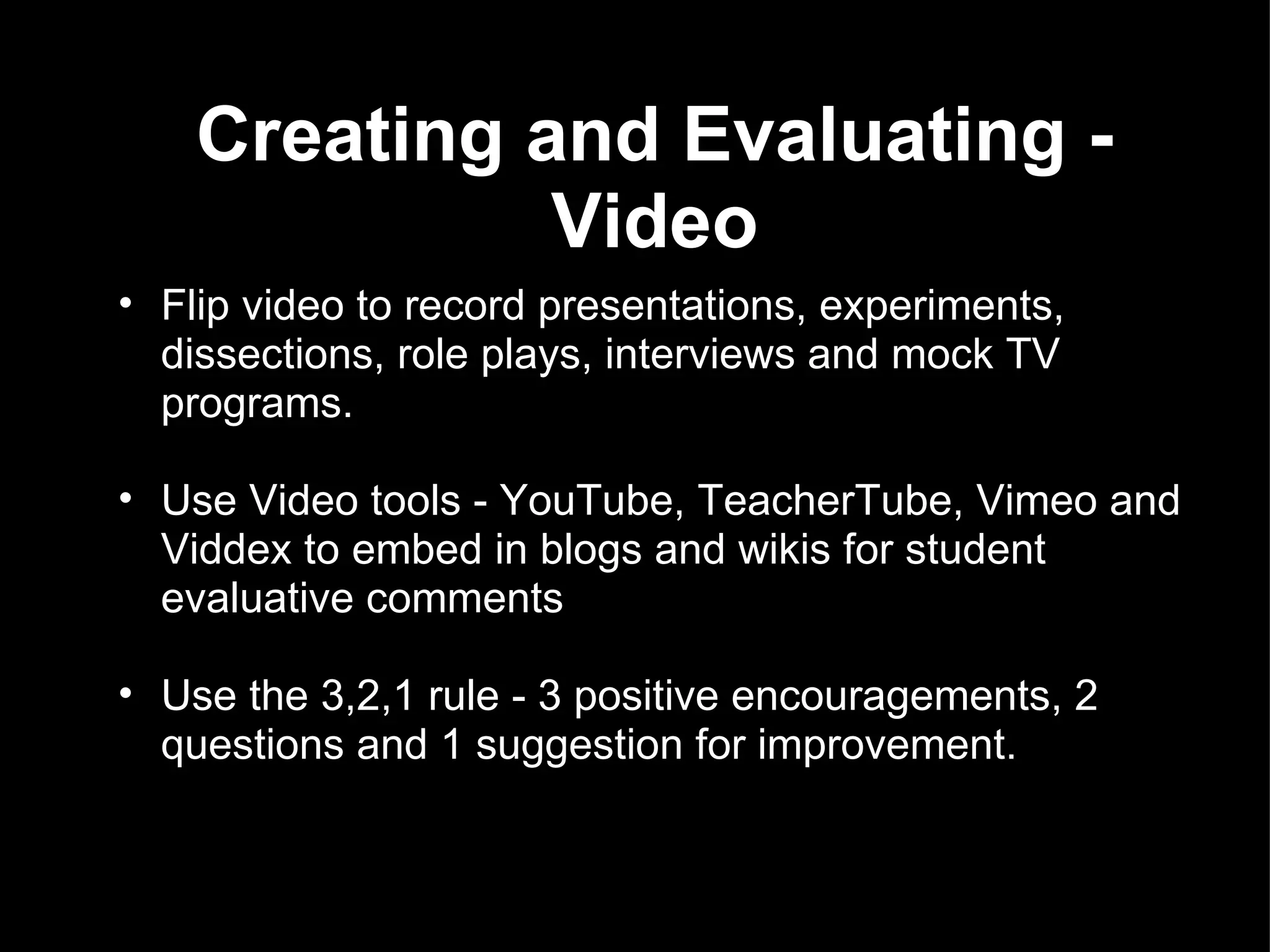 Creating and Evaluating - Video Flip video to record presentations, experiments, dissections, role plays, interviews and mock TV programs. Use Video tools - YouTube, TeacherTube, Vimeo and Viddex to embed in blogs and wikis for student evaluative comments    Use the 3,2,1 rule - 3 positive encouragements, 2 questions and 1 suggestion for improvement.    
