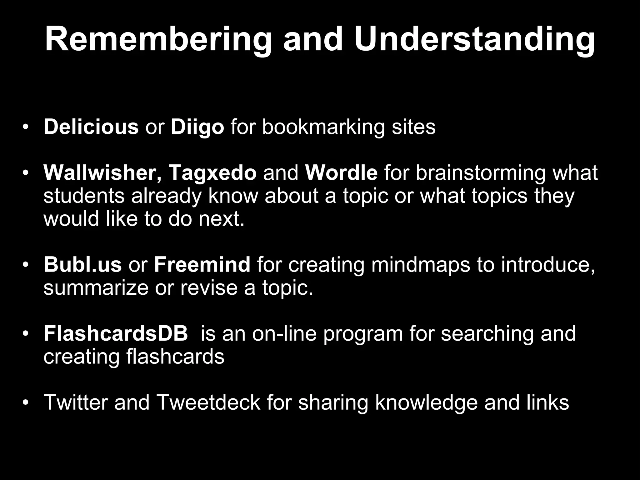 Remembering and Understanding Delicious  or  Diigo  for bookmarking sites   Wallwisher, Tagxedo  and  Wordle  for brainstorming what students already know about a topic or what topics they would like to do next.   Bubl.us  or  Freemind  for creating mindmaps to introduce, summarize or revise a topic. FlashcardsDB   is an on-line program for searching and creating flashcards Twitter and Tweetdeck for sharing knowledge and links   