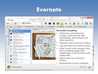 Evernote
Remember Everything
• Add notes containing text,
images, audio memos, links
handwriting, attachments and
other elements
• Organize notes in stacks & folders
• Tag and add meta data to notes
• View, search and manage notes
from a desktop application,
mobile app, or the Evernote web
application
• Export notes to a variety of
formats
• Backup data to your computer
 