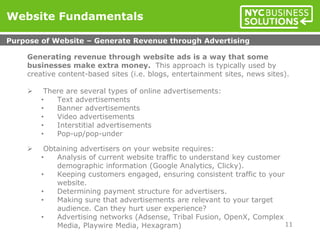 Generating revenue through website ads is a way that some
businesses make extra money. This approach is typically used by
creative content-based sites (i.e. blogs, entertainment sites, news sites).
 There are several types of online advertisements:
• Text advertisements
• Banner advertisements
• Video advertisements
• Interstitial advertisements
• Pop-up/pop-under
 Obtaining advertisers on your website requires:
• Analysis of current website traffic to understand key customer
demographic information (Google Analytics, Clicky).
• Keeping customers engaged, ensuring consistent traffic to your
website.
• Determining payment structure for advertisers.
• Making sure that advertisements are relevant to your target
audience. Can they hurt user experience?
• Advertising networks (Adsense, Tribal Fusion, OpenX, Complex
Media, Playwire Media, Hexagram)
Website Fundamentals
Purpose of Website – Generate Revenue through Advertising
11
 
