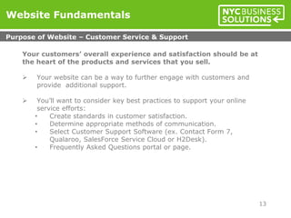 Your customers’ overall experience and satisfaction should be at
the heart of the products and services that you sell.
 Your website can be a way to further engage with customers and
provide additional support.
 You’ll want to consider key best practices to support your online
service efforts:
• Create standards in customer satisfaction.
• Determine appropriate methods of communication.
• Select Customer Support Software (ex. Contact Form 7,
Qualaroo, SalesForce Service Cloud or H2Desk).
• Frequently Asked Questions portal or page.
Website Fundamentals
Purpose of Website – Customer Service & Support
13
 