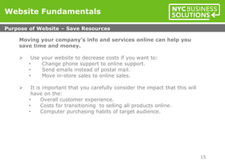 Moving your company’s info and services online can help you
save time and money.
 Use your website to decrease costs if you want to:
• Change phone support to online support.
• Send emails instead of postal mail.
• Move in-store sales to online sales.
 It is important that you carefully consider the impact that this will
have on the:
• Overall customer experience.
• Costs for transitioning to selling all products online.
• Computer purchasing habits of target audience.
Website Fundamentals
Purpose of Website – Save Resources
15
 