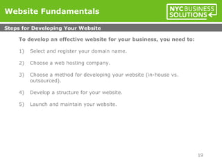 To develop an effective website for your business, you need to:
1) Select and register your domain name.
2) Choose a web hosting company.
3) Choose a method for developing your website (in-house vs.
outsourced).
4) Develop a structure for your website.
5) Launch and maintain your website.
Website Fundamentals
Steps for Developing Your Website
19
 