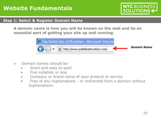 A domain name is how you will be known on the web and its an
essential part of getting your site up and running.
 Domain names should be:
• Short and easy to spell
• Five syllables or less
• Company or brand name of your product or service
• Free of any hyphenations - or redirected from a domain without
hyphenations.
Website Fundamentals
Step 1: Select & Register Domain Name
20
Domain Name
 