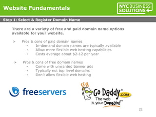 There are a variety of free and paid domain name options
available for your website.
 Pros & cons of paid domain names
• In-demand domain names are typically available
• Allow more flexible web hosting capabilities
• Costs average about $2-12 per year
 Pros & cons of free domain names
• Come with unwanted banner ads
• Typically not top level domains
• Don’t allow flexible web hosting
Website Fundamentals
Step 1: Select & Register Domain Name
21
 