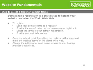 Domain name registration is a critical step to getting your
website hosted on the World Wide Web.
 To register:
• Send your domain name to a registrar.
• Provide the name/contact of the domain name registrant.
• Select the terms of your domain registration.
• Provide payment information.
 Once you submit this information, the registrar will process and
make the website active on the World Wide Web.
 Change the A Record or point name servers to your hosting
provider’s addresses.
Website Fundamentals
Step 1: Select & Register Domain Name
22
 
