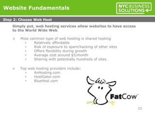 Simply put, web hosting services allow websites to have access
to the World Wide Web.
 Most common type of web hosting is shared hosting
• Relatively affordable
• Risk of exposure to spam/hacking of other sites
• Offers flexibility during growth
• Average cost around $5/month
• Sharing with potentially hundreds of sites.
 Top web hosting providers include:
• AnHosting.com
• HostGator.com
• BlueHost.com
Website Fundamentals
Step 2: Choose Web Host
23
 