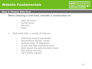 When choosing a web host, consider a combination of:
• Ease of access
• Performance
• Security
• Price
 Web hosts offer a variety of features:
• Unlimited email & bandwidth
• Personalized domain names
• Multiple static IP addresses
• E-mail and web marketing tools
• Web-based site administration tools
• Site design services
• 24/7 phone support
Website Fundamentals
Step 2: Choose Web Host
24
 