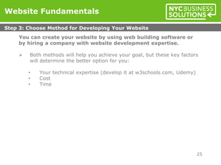 You can create your website by using web building software or
by hiring a company with website development expertise.
 Both methods will help you achieve your goal, but these key factors
will determine the better option for you:
• Your technical expertise (develop it at w3schools.com, Udemy)
• Cost
• Time
Website Fundamentals
Step 3: Choose Method for Developing Your Website
25
 