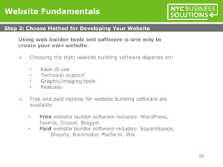 Using web builder tools and software is one way to
create your own website.
 Choosing the right website building software depends on:
• Ease of use
• Technical support
• Graphic/imaging tools
• Features
 Free and paid options for website building software are
available.
• Free website builder software includes: WordPress,
Joomla, Drupal, Blogger.
• Paid website builder software includes: SquareSpace,
Shopify, Rainmaker Platform, Wix
Website Fundamentals
Step 3: Choose Method for Developing Your Website
26
 