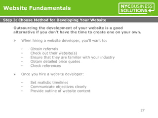 Outsourcing the development of your website is a good
alternative if you don’t have the time to create one on your own.
 When hiring a website developer, you’ll want to:
• Obtain referrals
• Check out their website(s)
• Ensure that they are familiar with your industry
• Obtain detailed price quotes
• Check references
 Once you hire a website developer:
• Set realistic timelines
• Communicate objectives clearly
• Provide outline of website content
Website Fundamentals
Step 3: Choose Method for Developing Your Website
27
 