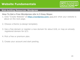 How To Get a Free Wordpress site in 5 Easy Steps:
1. Click “Create Website” at https://wordpress.com/ and pick what your website is
about on the next page.
2. Choose a theme (a design template).
3. Use a free domain or register a new domain for about $18; or map an already
registered domain for $13.
4. Pick a free or premium plan.
5. Create your account and start posting.
Website Fundamentals
Web-building Resources: Wordpress
28
 