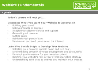 Today’s course will help you…
Determine What You Want Your Website to Accomplish
• Building your brand
• Selling products or services
• Integrating customer service and support
• Generating ad revenue
• Cutting costs
• Reinforce your point of sale
• Maintain an anchored presence on the internet
Learn Five Simple Steps to Develop Your Website
• Selecting your business domain name and web host
• Differentiating between in-house development and outsourcing
• Developing a framework for your website content
• Defining your website’s role in your overall marketing strategy
• Understanding tools used to analyze and maintain your website
Website Fundamentals
Agenda
3
 