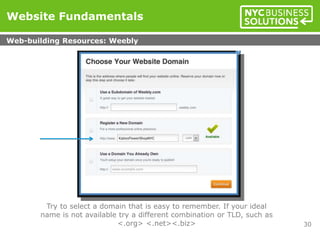 Try to select a domain that is easy to remember. If your ideal
name is not available try a different combination or TLD, such as
<.org> <.net><.biz>
Website Fundamentals
Web-building Resources: Weebly
30
 