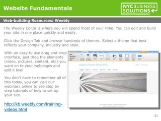 The Weebly Editor is where you will spend most of your time. You can edit and build
your site in one place quickly and easily.
Click the Design Tab and browse hundreds of themes. Select a theme that best
reflects your company, industry and style.
With an easy to use drag and drop
interface, just drag the elements
(video, pictures, content, etc) you
want on to your webpages and
edit it live!
You don’t have to remember all of
this today, you can visit our
webinars online to see step by
step tutorials of how to set up
your site.
http://kb.weebly.com/training-
videos.html
Website Fundamentals
Web-building Resources: Weebly
31
 