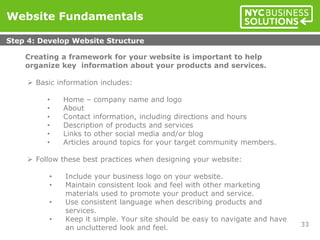 Creating a framework for your website is important to help
organize key information about your products and services.
 Basic information includes:
• Home – company name and logo
• About
• Contact information, including directions and hours
• Description of products and services
• Links to other social media and/or blog
• Articles around topics for your target community members.
 Follow these best practices when designing your website:
• Include your business logo on your website.
• Maintain consistent look and feel with other marketing
materials used to promote your product and service.
• Use consistent language when describing products and
services.
• Keep it simple. Your site should be easy to navigate and have
an uncluttered look and feel.
Website Fundamentals
Step 4: Develop Website Structure
33
 