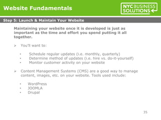 Maintaining your website once it is developed is just as
important as the time and effort you spend putting it all
together.
 You’ll want to:
• Schedule regular updates (i.e. monthly, quarterly)
• Determine method of updates (i.e. hire vs. do-it-yourself)
• Monitor customer activity on your website
 Content Management Systems (CMS) are a good way to manage
content, images, etc. on your website. Tools used include:
• WordPress
• JOOMLA
• Drupal
Website Fundamentals
Step 5: Launch & Maintain Your Website
35
 