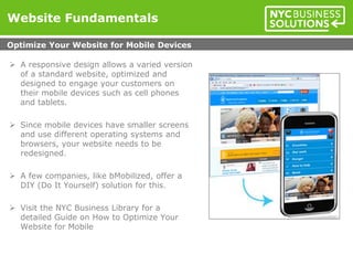 Website Fundamentals
 A responsive design allows a varied version
of a standard website, optimized and
designed to engage your customers on
their mobile devices such as cell phones
and tablets.
 Since mobile devices have smaller screens
and use different operating systems and
browsers, your website needs to be
redesigned.
 A few companies, like bMobilized, offer a
DIY (Do It Yourself) solution for this.
 Visit the NYC Business Library for a
detailed Guide on How to Optimize Your
Website for Mobile
Optimize Your Website for Mobile Devices
 
