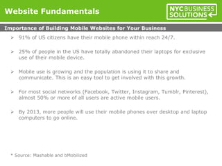  91% of US citizens have their mobile phone within reach 24/7.
 25% of people in the US have totally abandoned their laptops for exclusive
use of their mobile device.
 Mobile use is growing and the population is using it to share and
communicate. This is an easy tool to get involved with this growth.
 For most social networks (Facebook, Twitter, Instagram, Tumblr, Pinterest),
almost 50% or more of all users are active mobile users.
 By 2013, more people will use their mobile phones over desktop and laptop
computers to go online.
* Source: Mashable and bMobilized
Website Fundamentals
Importance of Building Mobile Websites for Your Business
 