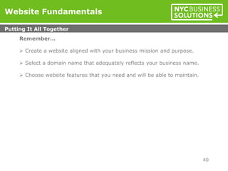 Website Fundamentals
Putting It All Together
40
Remember…
 Create a website aligned with your business mission and purpose.
 Select a domain name that adequately reflects your business name.
 Choose website features that you need and will be able to maintain.
 