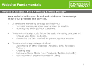 Your website builds your brand and reinforces the message
about your products and services.
 A consistent marketing strategy can help you:
• Increase awareness about your product or service.
• Build loyalty amongst your customers.
 Website marketing should follow the basic marketing principles of:
• Engage your target audience.
• Determine the best method for promoting your website
 Website marketing strategies include:
• Advertising on other websites (Adwords, Bing, Facebook,
Twitter)
• Creating blog
• Linking to Social Media (i.e.; Facebook, Twitter, LinkedIn)
• Utilizing search engine optimization (SEO)
Website Fundamentals
Purpose of Website – Build Marketing & Brand Strategy
7
 