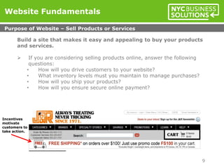 Build a site that makes it easy and appealing to buy your products
and services.
 If you are considering selling products online, answer the following
questions:
• How will you drive customers to your website?
• What inventory levels must you maintain to manage purchases?
• How will you ship your products?
• How will you ensure secure online payment?
Website Fundamentals
Purpose of Website – Sell Products or Services
9
Incentives
motivate
customers to
take action.
 